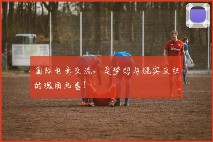 国际电竞交流,是梦想与现实交织的瑰丽画卷!