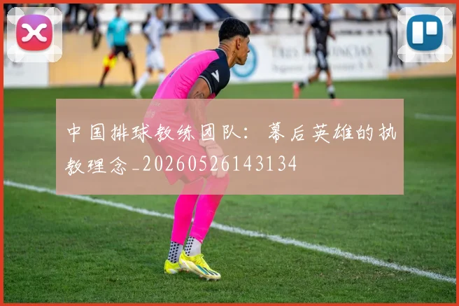 中国排球教练团队：幕后英雄的执教理念_20260526143134