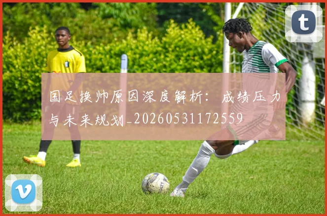 国足换帅原因深度解析：成绩压力与未来规划_20260531172559