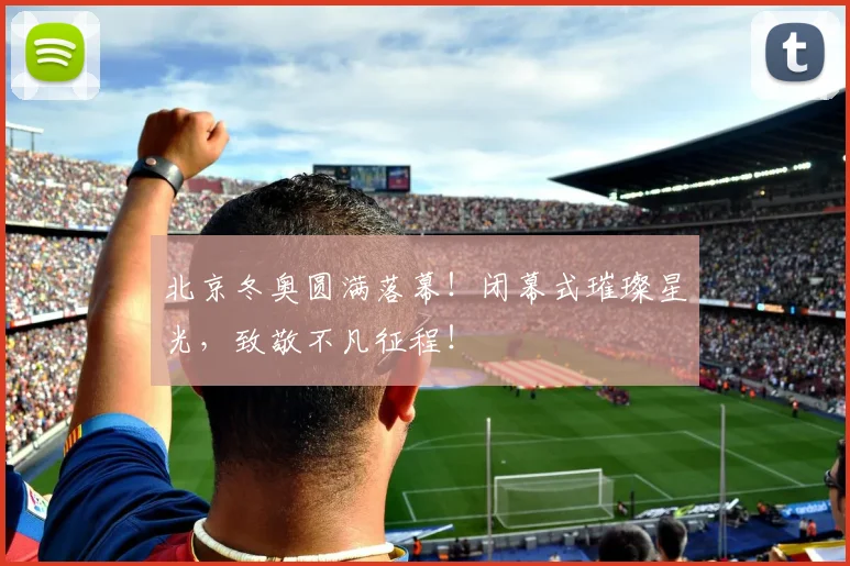 北京冬奥圆满落幕！闭幕式璀璨星光，致敬不凡征程！