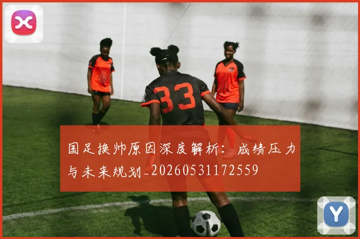 国足换帅原因深度解析:成绩压力与未来规划_20260531172559